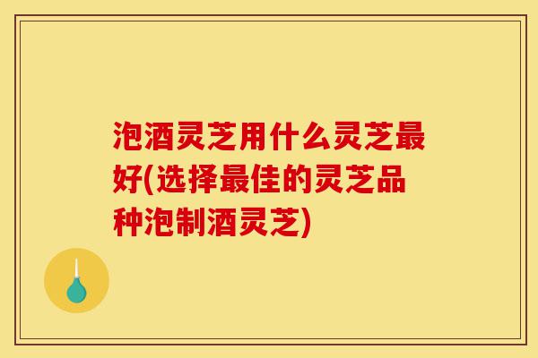 泡酒灵芝用什么灵芝最好(选择最佳的灵芝品种泡制酒灵芝)-第1张图片-灵芝之家 泡酒灵芝用什么灵芝最好(选择最佳的灵芝品种泡制酒灵芝)-第1张图片-灵芝之家