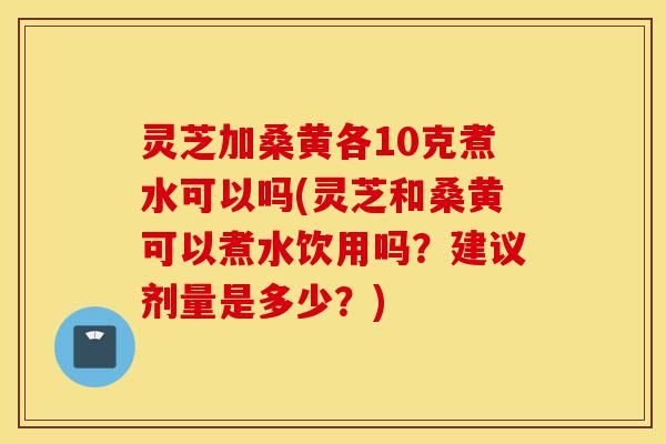 灵芝加桑黄各10克煮水可以吗(灵芝和桑黄可以煮水饮用吗?建议剂量是多少?)-第1张图片-灵芝之家 灵芝加桑黄各10克煮水可以吗(灵芝和桑黄可以煮水饮用吗?建议剂量是多少?)-第1张图片-灵芝之家