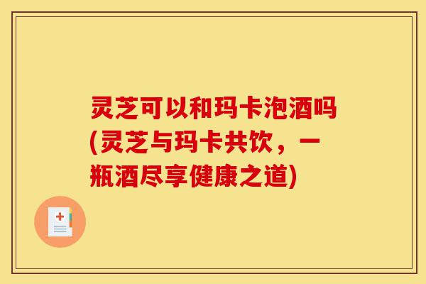 灵芝可以和玛卡泡酒吗(灵芝与玛卡共饮,一瓶酒尽享健康之道)-第1张图片-灵芝之家 灵芝可以和玛卡泡酒吗(灵芝与玛卡共饮,一瓶酒尽享健康之道)-第1张图片-灵芝之家