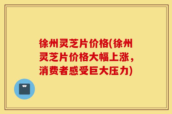 徐州灵芝片价格(徐州灵芝片价格大幅上涨,消费者感受巨大压力)-第1张图片-灵芝之家 徐州灵芝片价格(徐州灵芝片价格大幅上涨,消费者感受巨大压力)-第1张图片-灵芝之家
