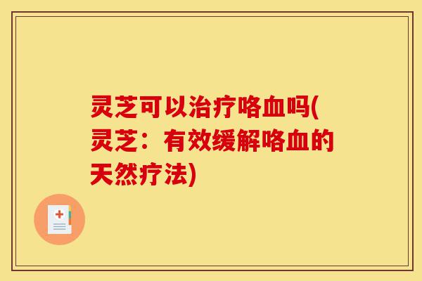 灵芝可以治疗咯血吗(灵芝：有效缓解咯血的天然疗法)-第1张图片-灵芝之家