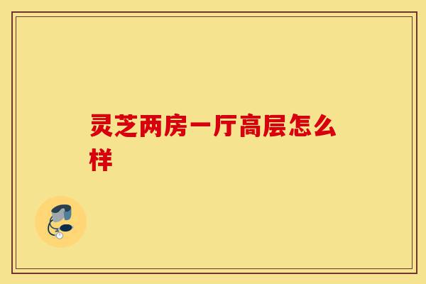 灵芝两房一厅高层怎么样-第1张图片-灵芝之家 灵芝两房一厅高层怎么样-第1张图片-灵芝之家