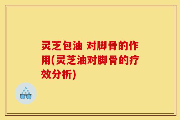 灵芝包油 对脚骨的作用(灵芝油对脚骨的疗效分析)-第1张图片-灵芝之家 灵芝包油 对脚骨的作用(灵芝油对脚骨的疗效分析)-第1张图片-灵芝之家