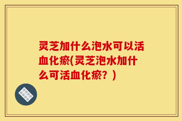 灵芝加什么泡水可以活血化瘀(灵芝泡水加什么可活血化瘀?)-第1张图片-灵芝之家 灵芝加什么泡水可以活血化瘀(灵芝泡水加什么可活血化瘀?)-第1张图片-灵芝之家