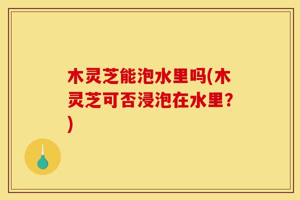 木灵芝能泡水里吗(木灵芝可否浸泡在水里?)-第1张图片-灵芝之家 木灵芝能泡水里吗(木灵芝可否浸泡在水里?)-第1张图片-灵芝之家