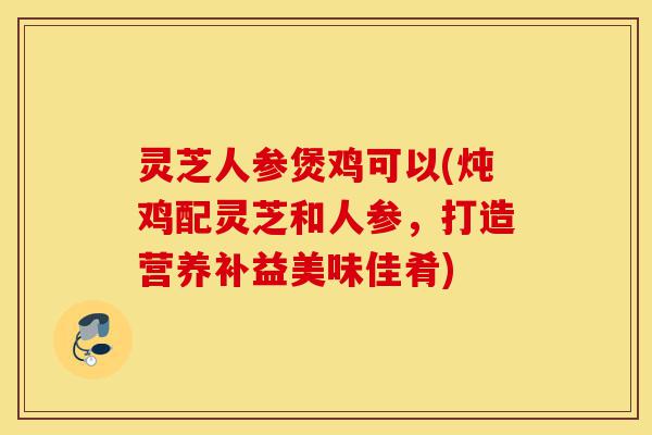 灵芝人参煲鸡可以(炖鸡配灵芝和人参，打造营养补益美味佳肴)-第1张图片-灵芝之家