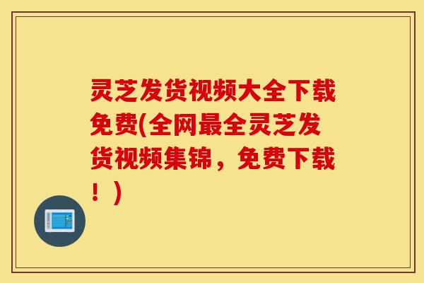 灵芝发货视频大全下载免费(全网最全灵芝发货视频集锦，免费下载！)-第1张图片-灵芝之家