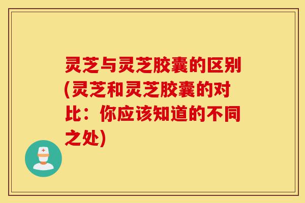 灵芝与灵芝胶囊的区别(灵芝和灵芝胶囊的对比:你应该知道的不同之处)-第1张图片-灵芝之家 灵芝与灵芝胶囊的区别(灵芝和灵芝胶囊的对比:你应该知道的不同之处)-第1张图片-灵芝之家