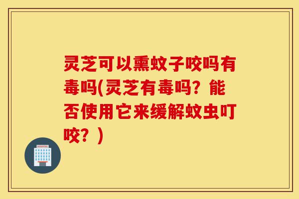 灵芝可以熏蚊子咬吗有毒吗(灵芝有毒吗？能否使用它来缓解蚊虫叮咬？)-第1张图片-灵芝之家