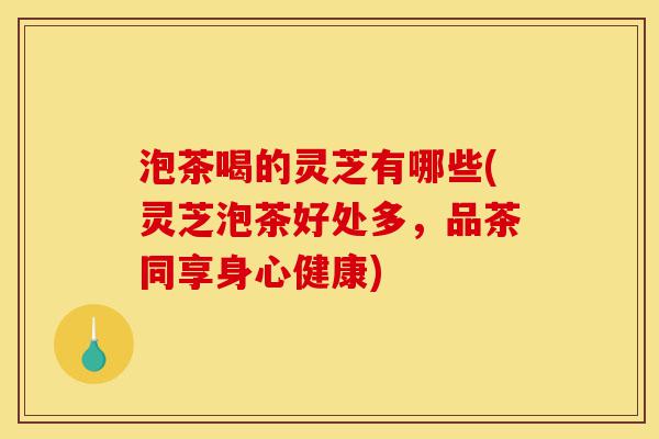 泡茶喝的灵芝有哪些(灵芝泡茶好处多，品茶同享身心健康)-第1张图片-灵芝之家