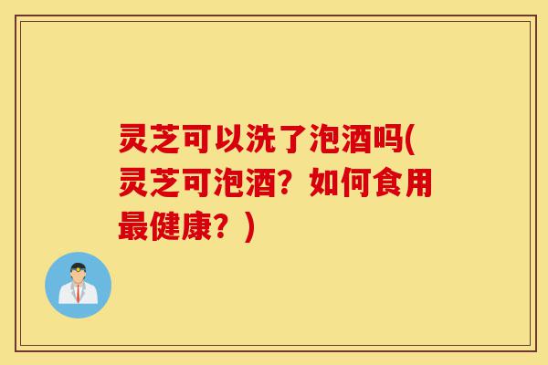灵芝可以洗了泡酒吗(灵芝可泡酒?如何食用最健康?)-第1张图片-灵芝之家 灵芝可以洗了泡酒吗(灵芝可泡酒?如何食用最健康?)-第1张图片-灵芝之家