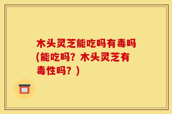 木头灵芝能吃吗有毒吗(能吃吗？木头灵芝有毒性吗？)-第1张图片-灵芝之家