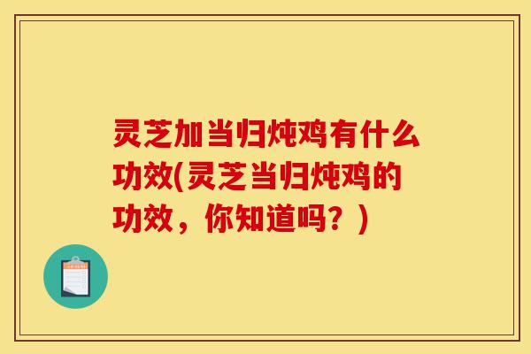 灵芝加当归炖鸡有什么功效(灵芝当归炖鸡的功效，你知道吗？)-第1张图片-灵芝之家