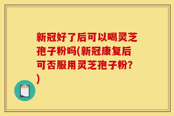新冠好了后可以喝灵芝孢子粉吗(新冠康复后可否服用灵芝孢子粉?)-第1张图片-灵芝之家 新冠好了后可以喝灵芝孢子粉吗(新冠康复后可否服用灵芝孢子粉?)-第1张图片-灵芝之家