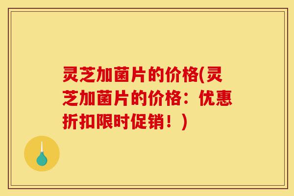 灵芝加菌片的价格(灵芝加菌片的价格:优惠折扣限时促销!)-第1张图片-灵芝之家 灵芝加菌片的价格(灵芝加菌片的价格:优惠折扣限时促销!)-第1张图片-灵芝之家