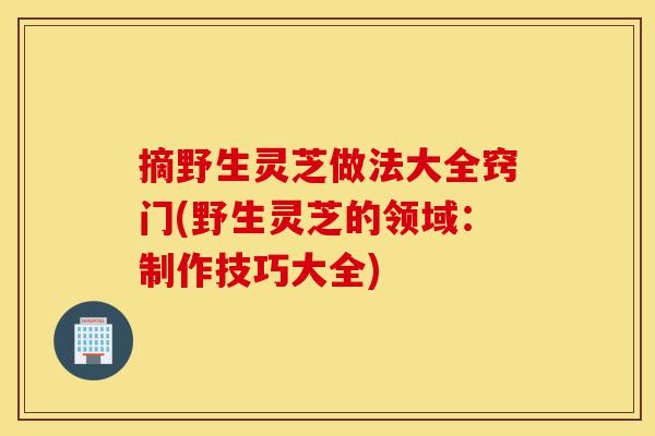 摘野生灵芝做法大全窍门(野生灵芝的领域:制作技巧大全)-第1张图片-灵芝之家 摘野生灵芝做法大全窍门(野生灵芝的领域:制作技巧大全)-第1张图片-灵芝之家