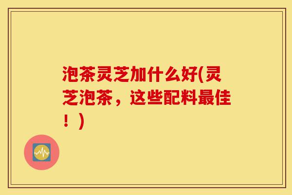 泡茶灵芝加什么好(灵芝泡茶,这些配料最佳!)-第1张图片-灵芝之家 泡茶灵芝加什么好(灵芝泡茶,这些配料最佳!)-第1张图片-灵芝之家