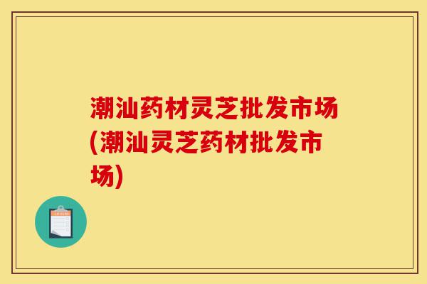 潮汕药材灵芝批发市场(潮汕灵芝药材批发市场)-第1张图片-灵芝之家 潮汕药材灵芝批发市场(潮汕灵芝药材批发市场)-第1张图片-灵芝之家