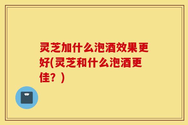 灵芝加什么泡酒效果更好(灵芝和什么泡酒更佳?)-第1张图片-灵芝之家 灵芝加什么泡酒效果更好(灵芝和什么泡酒更佳?)-第1张图片-灵芝之家