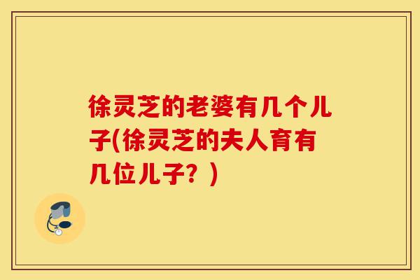 徐灵芝的老婆有几个儿子(徐灵芝的夫人育有几位儿子?)-第1张图片-灵芝之家 徐灵芝的老婆有几个儿子(徐灵芝的夫人育有几位儿子?)-第1张图片-灵芝之家