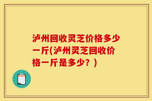 泸州回收灵芝价格多少一斤(泸州灵芝回收价格一斤是多少？)-第1张图片-灵芝之家