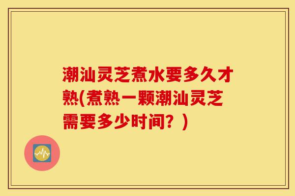 潮汕灵芝煮水要多久才熟(煮熟一颗潮汕灵芝需要多少时间?)-第1张图片-灵芝之家 潮汕灵芝煮水要多久才熟(煮熟一颗潮汕灵芝需要多少时间?)-第1张图片-灵芝之家