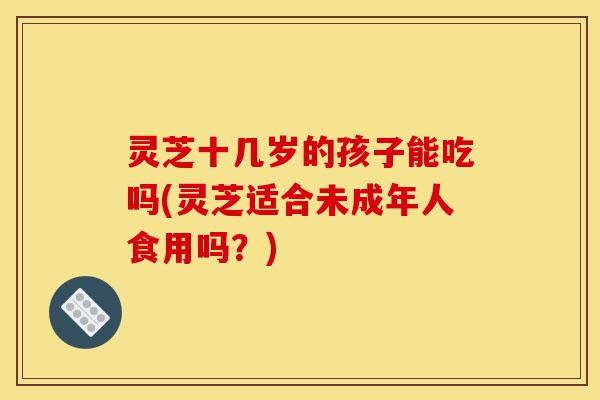 灵芝十几岁的孩子能吃吗(灵芝适合未成年人食用吗?)-第1张图片-灵芝之家 灵芝十几岁的孩子能吃吗(灵芝适合未成年人食用吗?)-第1张图片-灵芝之家