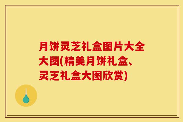 月饼灵芝礼盒图片大全大图(精美月饼礼盒、灵芝礼盒大图欣赏)-第1张图片-灵芝之家