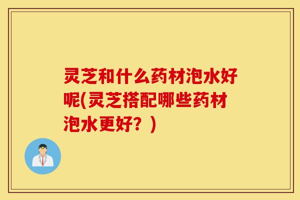 灵芝和什么药材泡水好呢(灵芝搭配哪些药材泡水更好?)-第1张图片-灵芝之家 灵芝和什么药材泡水好呢(灵芝搭配哪些药材泡水更好?)-第1张图片-灵芝之家
