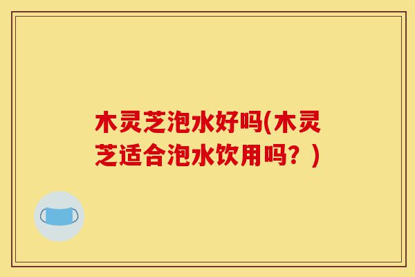 木灵芝泡水好吗(木灵芝适合泡水饮用吗?)-第1张图片-灵芝之家 木灵芝泡水好吗(木灵芝适合泡水饮用吗?)-第1张图片-灵芝之家
