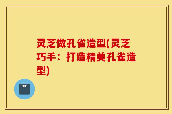 灵芝做孔雀造型(灵芝巧手:打造精美孔雀造型)-第1张图片-灵芝之家 灵芝做孔雀造型(灵芝巧手:打造精美孔雀造型)-第1张图片-灵芝之家