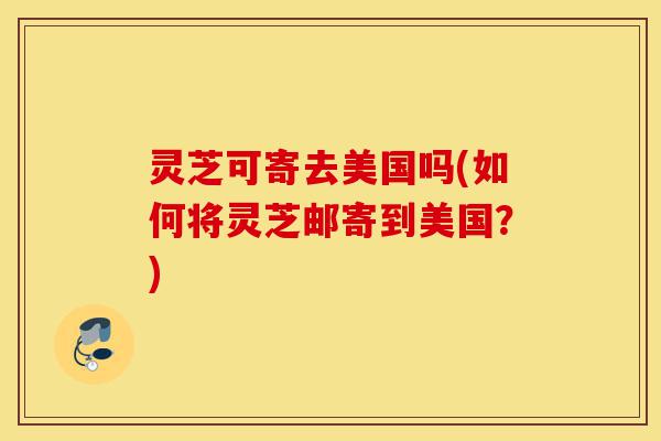 灵芝可寄去美国吗(如何将灵芝邮寄到美国?)-第1张图片-灵芝之家 灵芝可寄去美国吗(如何将灵芝邮寄到美国?)-第1张图片-灵芝之家