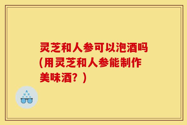 灵芝和人参可以泡酒吗(用灵芝和人参能制作美味酒?)-第1张图片-灵芝之家 灵芝和人参可以泡酒吗(用灵芝和人参能制作美味酒?)-第1张图片-灵芝之家
