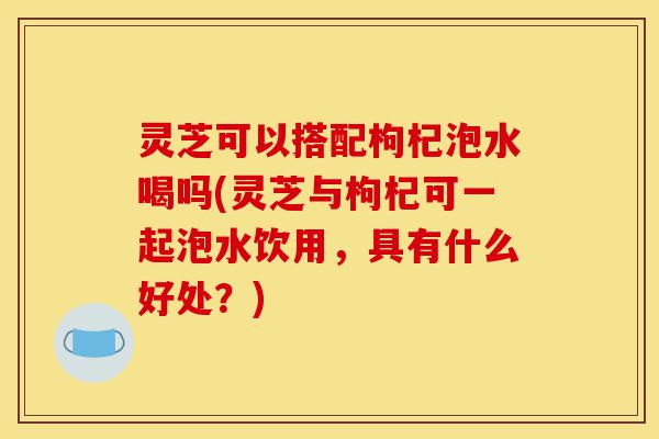 灵芝可以搭配枸杞泡水喝吗(灵芝与枸杞可一起泡水饮用,具有什么好处?)-第1张图片-灵芝之家 灵芝可以搭配枸杞泡水喝吗(灵芝与枸杞可一起泡水饮用,具有什么好处?)-第1张图片-灵芝之家
