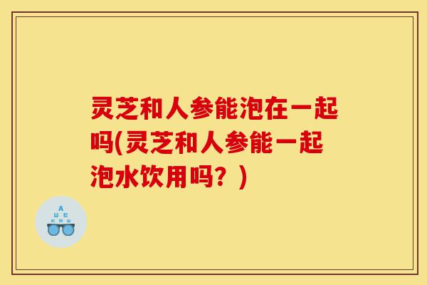 灵芝和人参能泡在一起吗(灵芝和人参能一起泡水饮用吗？)-第1张图片-灵芝之家