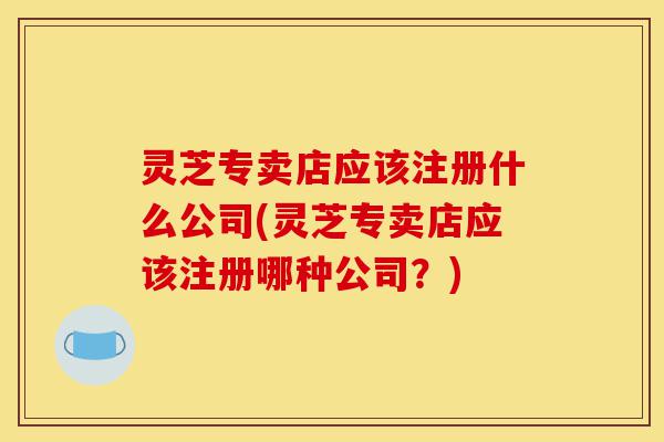 灵芝专卖店应该注册什么公司(灵芝专卖店应该注册哪种公司?)-第1张图片-灵芝之家 灵芝专卖店应该注册什么公司(灵芝专卖店应该注册哪种公司?)-第1张图片-灵芝之家