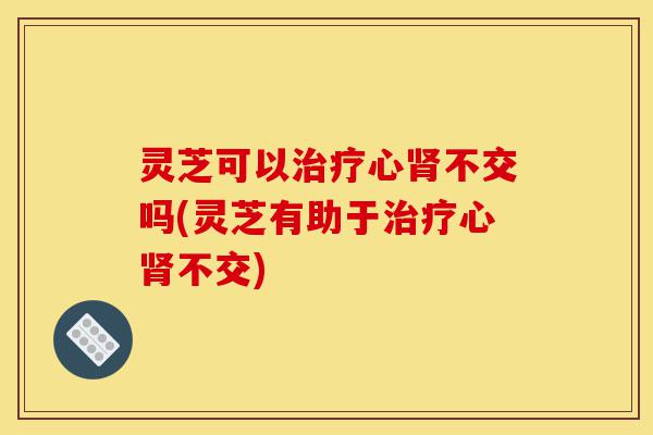 灵芝可以治疗心肾不交吗(灵芝有助于治疗心肾不交)-第1张图片-灵芝之家 灵芝可以治疗心肾不交吗(灵芝有助于治疗心肾不交)-第1张图片-灵芝之家