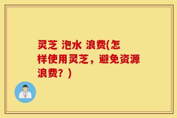 灵芝 泡水 浪费(怎样使用灵芝,避免资源浪费?)-第1张图片-灵芝之家 灵芝 泡水 浪费(怎样使用灵芝,避免资源浪费?)-第1张图片-灵芝之家