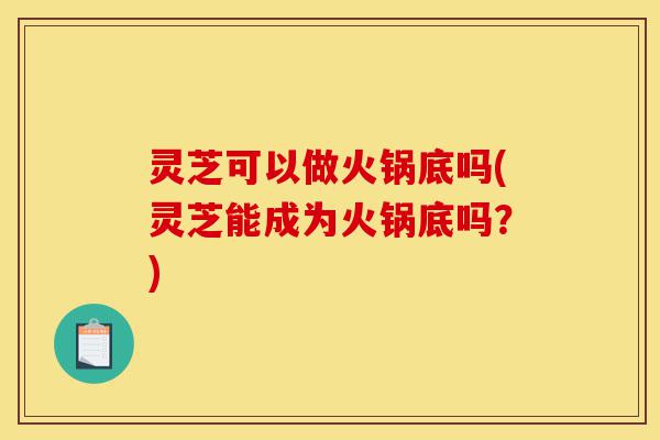 灵芝可以做火锅底吗(灵芝能成为火锅底吗?)-第1张图片-灵芝之家 灵芝可以做火锅底吗(灵芝能成为火锅底吗?)-第1张图片-灵芝之家