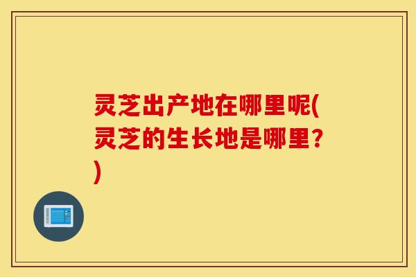 灵芝出产地在哪里呢(灵芝的生长地是哪里?)-第1张图片-灵芝之家 灵芝出产地在哪里呢(灵芝的生长地是哪里?)-第1张图片-灵芝之家