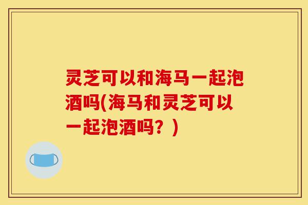 灵芝可以和海马一起泡酒吗(海马和灵芝可以一起泡酒吗?)-第1张图片-灵芝之家 灵芝可以和海马一起泡酒吗(海马和灵芝可以一起泡酒吗?)-第1张图片-灵芝之家