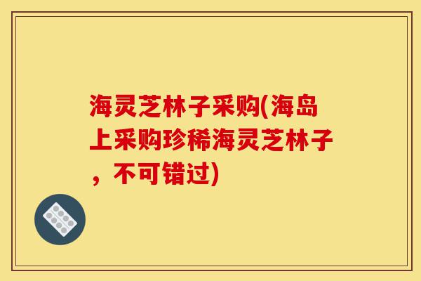 海灵芝林子采购(海岛上采购珍稀海灵芝林子,不可错过)-第1张图片-灵芝之家 海灵芝林子采购(海岛上采购珍稀海灵芝林子,不可错过)-第1张图片-灵芝之家