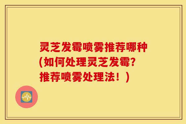 灵芝发霉喷雾推荐哪种(如何处理灵芝发霉？推荐喷雾处理法！)-第1张图片-灵芝之家