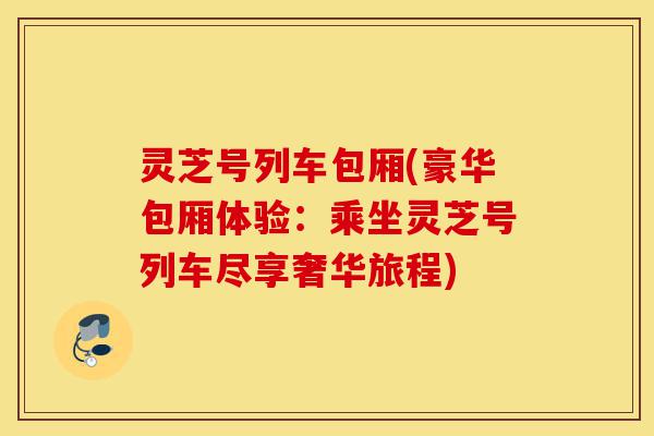灵芝号列车包厢(豪华包厢体验:乘坐灵芝号列车尽享奢华旅程)-第1张图片-灵芝之家 灵芝号列车包厢(豪华包厢体验:乘坐灵芝号列车尽享奢华旅程)-第1张图片-灵芝之家
