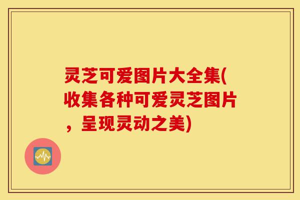 灵芝可爱图片大全集(收集各种可爱灵芝图片,呈现灵动之美)-第1张图片-灵芝之家 灵芝可爱图片大全集(收集各种可爱灵芝图片,呈现灵动之美)-第1张图片-灵芝之家