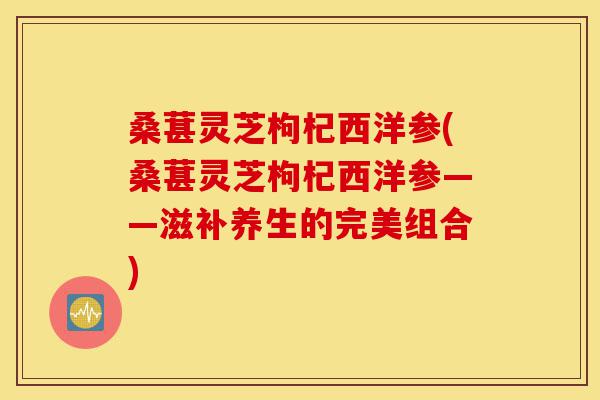 桑葚灵芝枸杞西洋参(桑葚灵芝枸杞西洋参——滋补养生的完美组合)-第1张图片-灵芝之家 桑葚灵芝枸杞西洋参(桑葚灵芝枸杞西洋参——滋补养生的完美组合)-第1张图片-灵芝之家