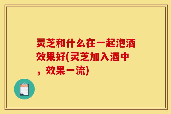 灵芝和什么在一起泡酒效果好(灵芝加入酒中,效果一流)-第1张图片-灵芝之家 灵芝和什么在一起泡酒效果好(灵芝加入酒中,效果一流)-第1张图片-灵芝之家