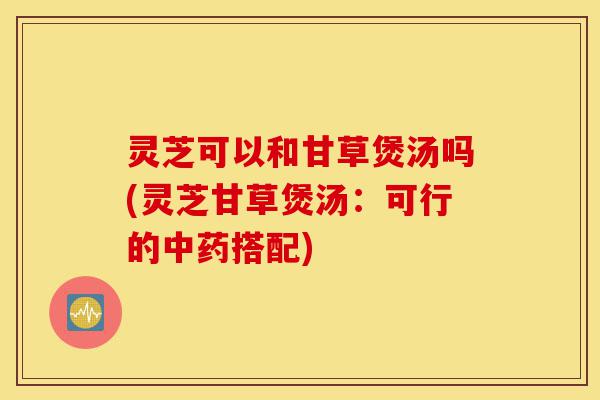 灵芝可以和甘草煲汤吗(灵芝甘草煲汤:可行的中药搭配)-第1张图片-灵芝之家 灵芝可以和甘草煲汤吗(灵芝甘草煲汤:可行的中药搭配)-第1张图片-灵芝之家