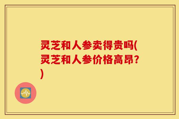 灵芝和人参卖得贵吗(灵芝和人参价格高昂?)-第1张图片-灵芝之家 灵芝和人参卖得贵吗(灵芝和人参价格高昂?)-第1张图片-灵芝之家