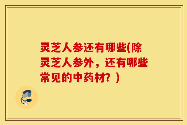灵芝人参还有哪些(除灵芝人参外,还有哪些常见的中药材?)-第1张图片-灵芝之家 灵芝人参还有哪些(除灵芝人参外,还有哪些常见的中药材?)-第1张图片-灵芝之家